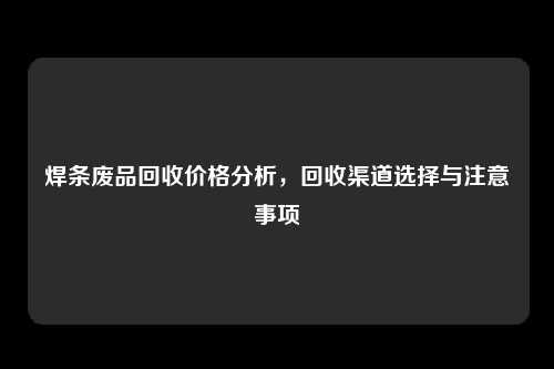 焊条废品回收价格分析，回收渠道选择与注意事项