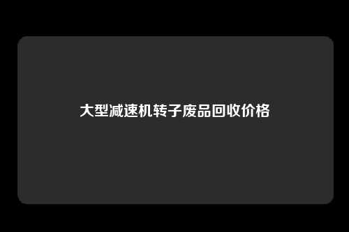 大型减速机转子废品回收价格