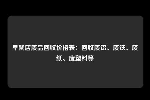 早餐店废品回收价格表：回收废铝、废铁、废纸、废塑料等