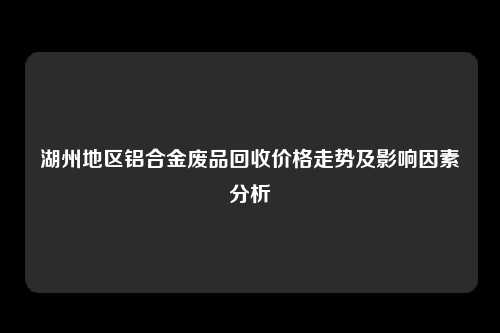 湖州地区铝合金废品回收价格走势及影响因素分析