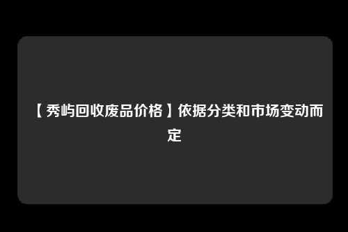 【秀屿回收废品价格】依据分类和市场变动而定