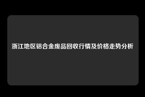 浙江地区铝合金废品回收行情及价格走势分析