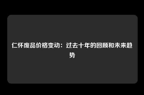 仁怀废品价格变动：过去十年的回顾和未来趋势