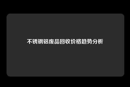 不锈钢铝废品回收价格趋势分析