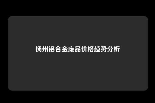 扬州铝合金废品价格趋势分析