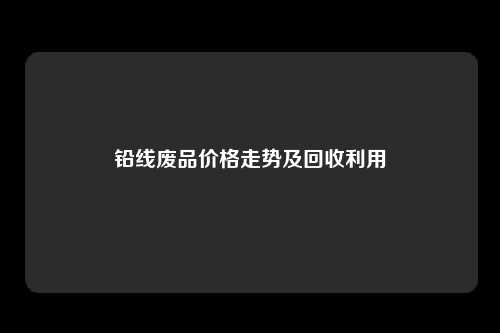 铅线废品价格走势及回收利用