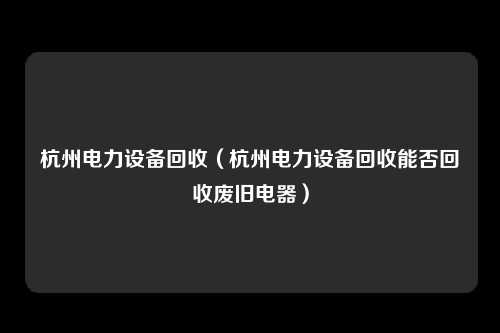 杭州电力设备回收（杭州电力设备回收能否回收废旧电器）