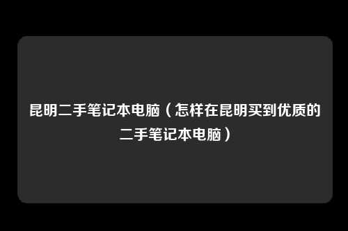 昆明二手笔记本电脑（怎样在昆明买到优质的二手笔记本电脑）