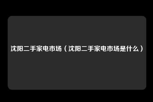 沈阳二手家电市场（沈阳二手家电市场是什么）