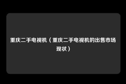 重庆二手电视机（重庆二手电视机的出售市场现状）