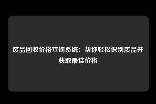 废品回收价格查询系统：帮你轻松识别废品并获取最佳价格