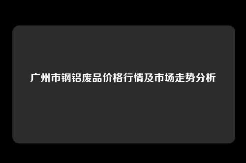 广州市钢铝废品价格行情及市场走势分析