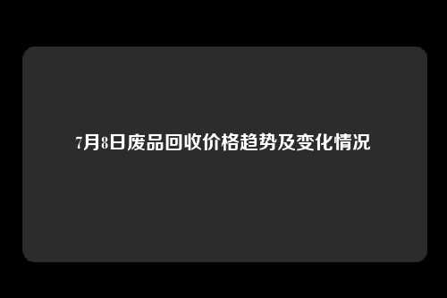 7月8日废品回收价格趋势及变化情况