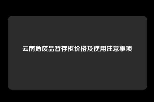 云南危废品暂存柜价格及使用注意事项