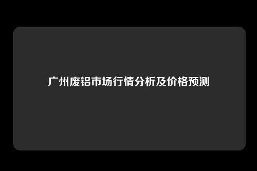 广州废铝市场行情分析及价格预测