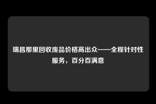 瑞昌那里回收废品价格高出众——全程针对性服务，百分百满意