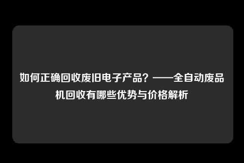 如何正确回收废旧电子产品？——全自动废品机回收有哪些优势与价格解析