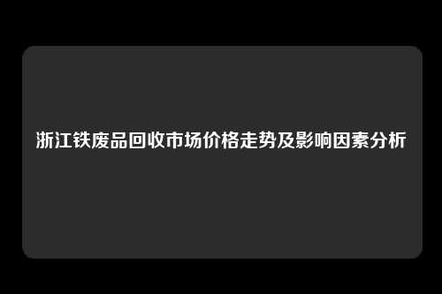 浙江铁废品回收市场价格走势及影响因素分析