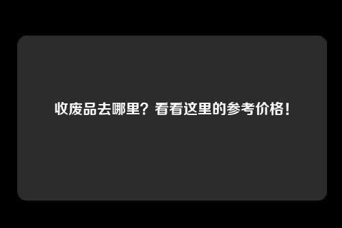 收废品去哪里？看看这里的参考价格！