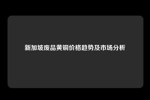 新加坡废品黄铜价格趋势及市场分析