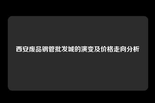 西安废品钢管批发城的演变及价格走向分析