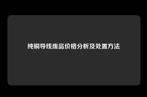 纯铜导线废品价格分析及处置方法