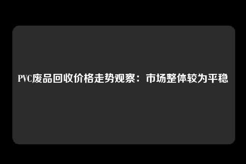 PVC废品回收价格走势观察：市场整体较为平稳