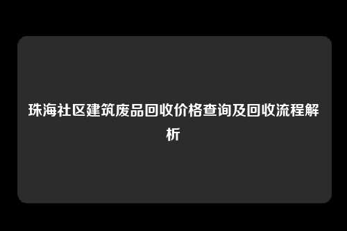 珠海社区建筑废品回收价格查询及回收流程解析