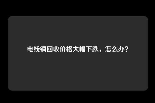 电线铜回收价格大幅下跌，怎么办？