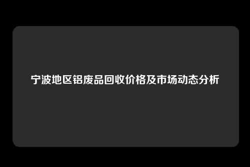 宁波地区铝废品回收价格及市场动态分析