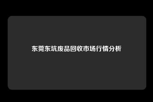 东莞东坑废品回收市场行情分析