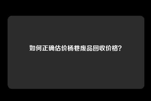 如何正确估价杨巷废品回收价格？