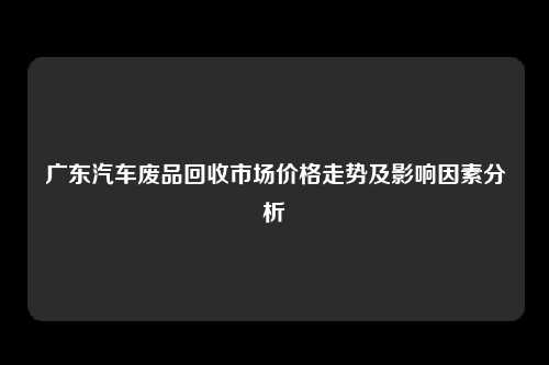 广东汽车废品回收市场价格走势及影响因素分析