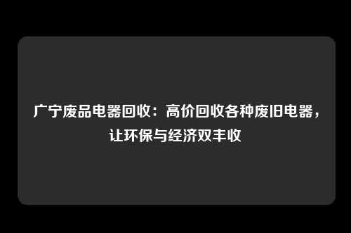 广宁废品电器回收：高价回收各种废旧电器，让环保与经济双丰收