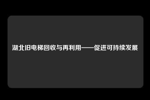 湖北旧电梯回收与再利用——促进可持续发展