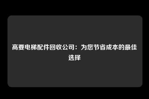 高要电梯配件回收公司：为您节省成本的最佳选择