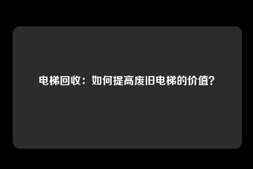 电梯回收：如何提高废旧电梯的价值？