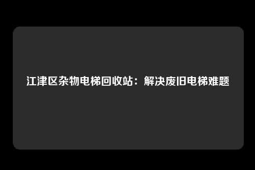 江津区杂物电梯回收站：解决废旧电梯难题