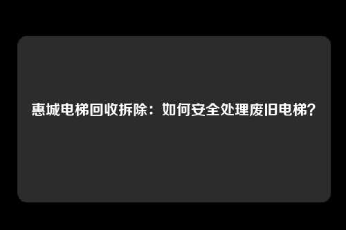 惠城电梯回收拆除：如何安全处理废旧电梯？