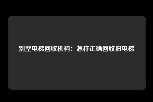 别墅电梯回收机构：怎样正确回收旧电梯