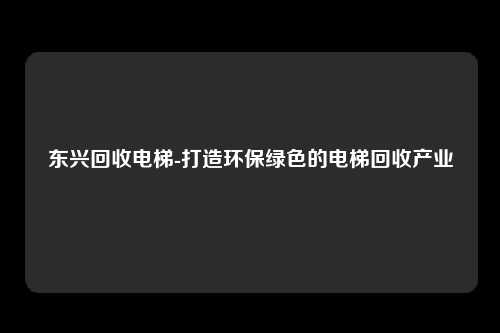 东兴回收电梯-打造环保绿色的电梯回收产业