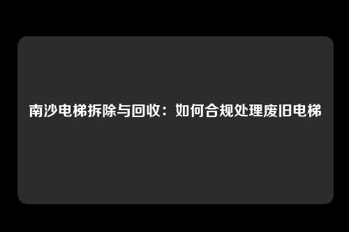 南沙电梯拆除与回收：如何合规处理废旧电梯