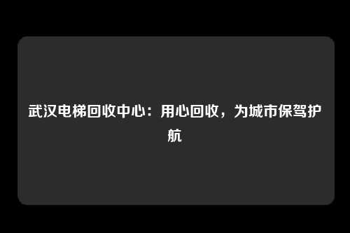 武汉电梯回收中心：用心回收，为城市保驾护航