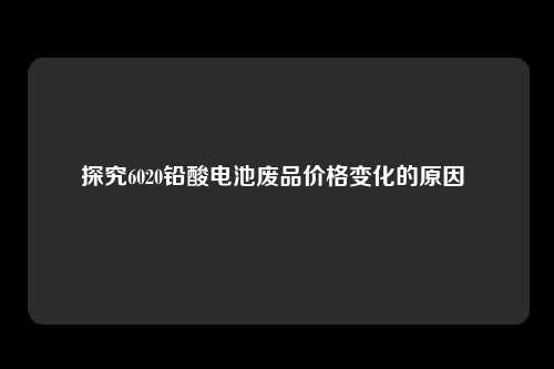 探究6020铅酸电池废品价格变化的原因 