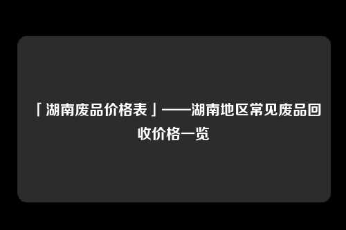 「湖南废品价格表」——湖南地区常见废品回收价格一览