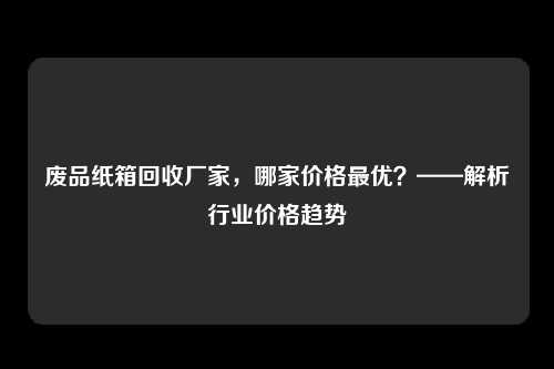 废品纸箱回收厂家，哪家价格最优？——解析行业价格趋势