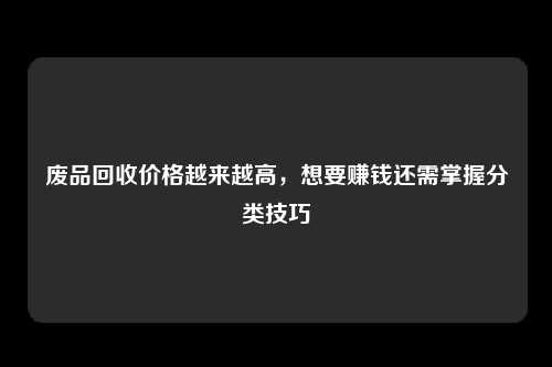 废品回收价格越来越高，想要赚钱还需掌握分类技巧