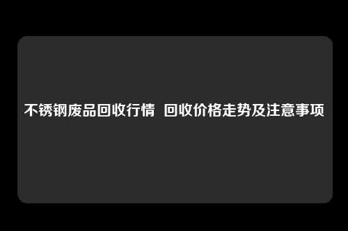 不锈钢废品回收行情  回收价格走势及注意事项