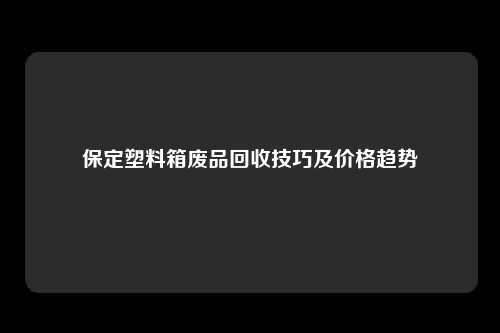 保定塑料箱废品回收技巧及价格趋势