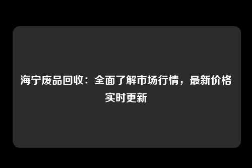 海宁废品回收：全面了解市场行情，最新价格实时更新